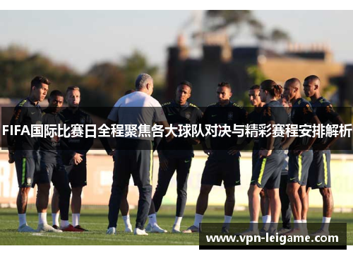 FIFA国际比赛日全程聚焦各大球队对决与精彩赛程安排解析 FIFA国际比赛日全程聚焦各大球队对决与精彩赛程安排解析