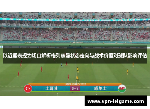 以近期表现为切口解析格列兹曼状态走向与战术价值对球队影响评估